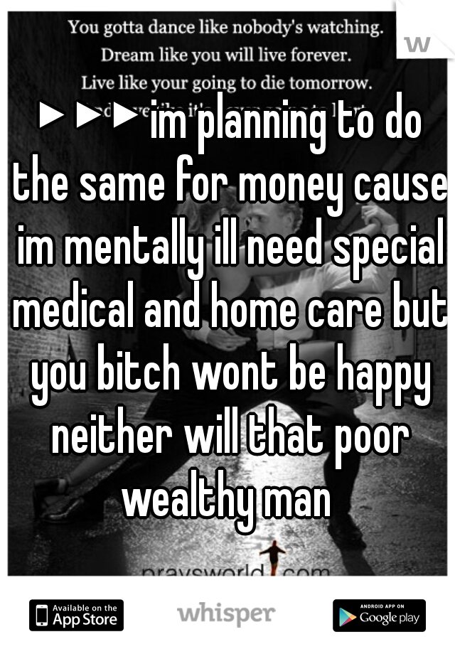 ▶▶▶ im planning to do the same for money cause im mentally ill need special medical and home care but you bitch wont be happy neither will that poor wealthy man 