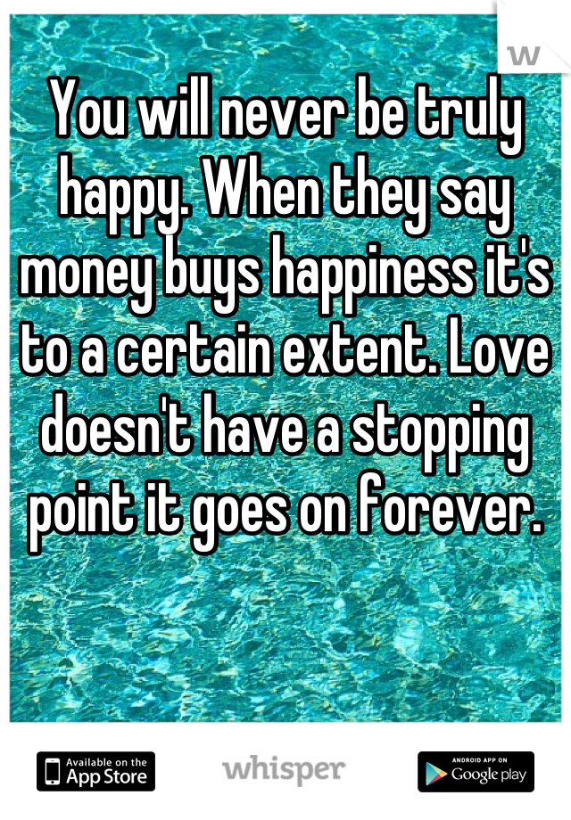 You will never be truly happy. When they say money buys happiness it's to a certain extent. Love doesn't have a stopping point it goes on forever.