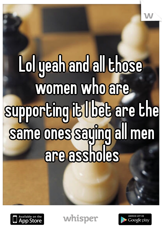 Lol yeah and all those women who are supporting it I bet are the same ones saying all men are assholes