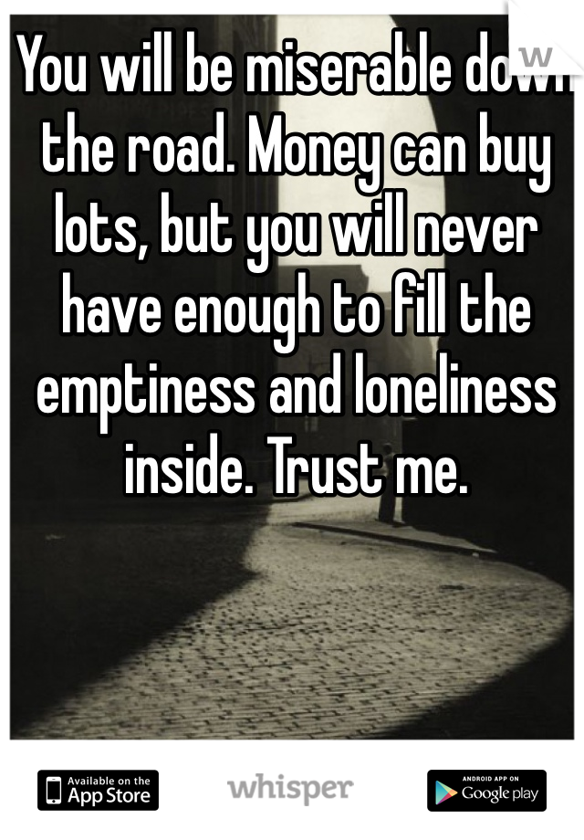 You will be miserable down the road. Money can buy lots, but you will never have enough to fill the emptiness and loneliness inside. Trust me. 