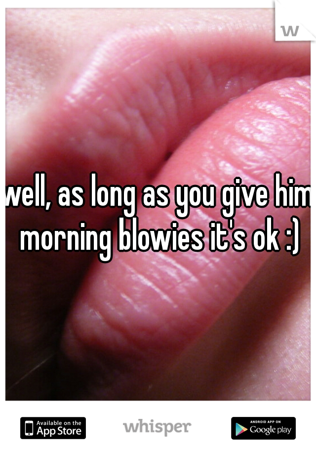 well, as long as you give him morning blowies it's ok :)