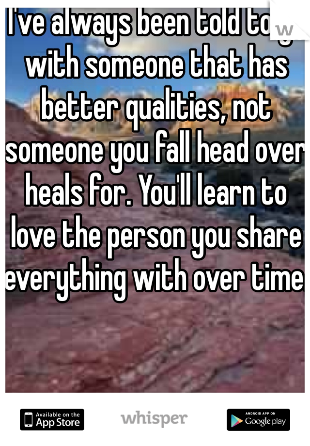I've always been told to go with someone that has better qualities, not someone you fall head over heals for. You'll learn to love the person you share everything with over time.