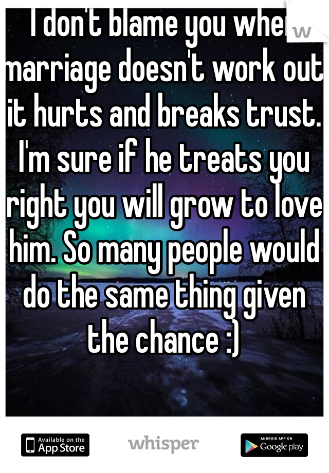 I don't blame you when marriage doesn't work out it hurts and breaks trust. I'm sure if he treats you right you will grow to love him. So many people would do the same thing given the chance :)