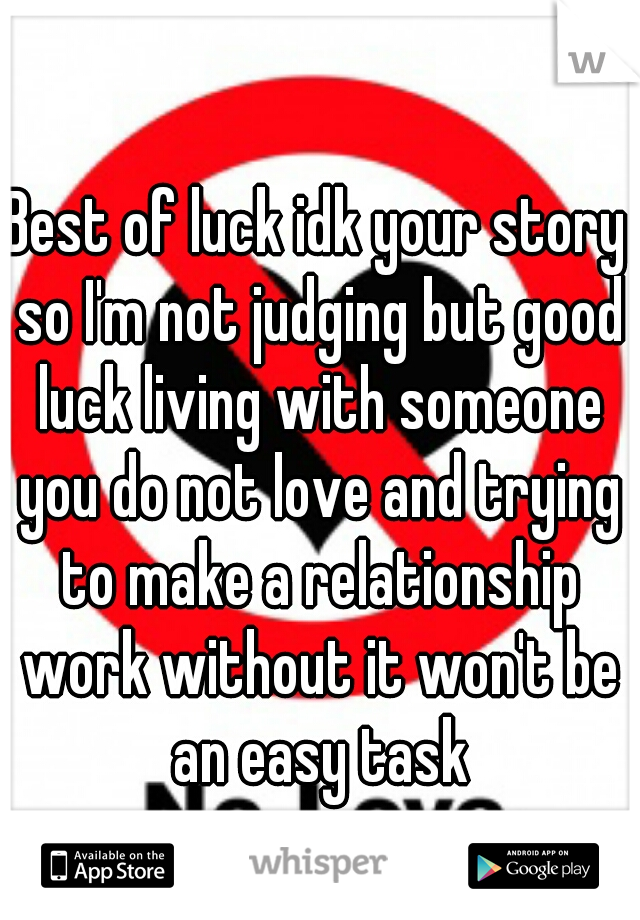 Best of luck idk your story so I'm not judging but good luck living with someone you do not love and trying to make a relationship work without it won't be an easy task