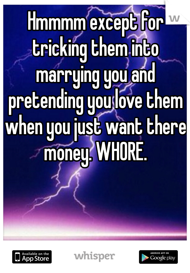 Hmmmm except for tricking them into marrying you and pretending you love them when you just want there money. WHORE.