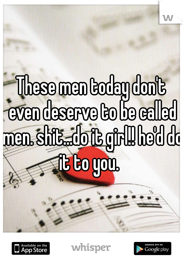 These men today don't even deserve to be called men. shit...do it girl!! he'd do it to you.  