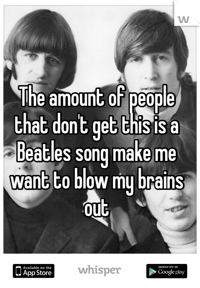 The amount of people that don't get this is a Beatles song make me want to blow my brains out