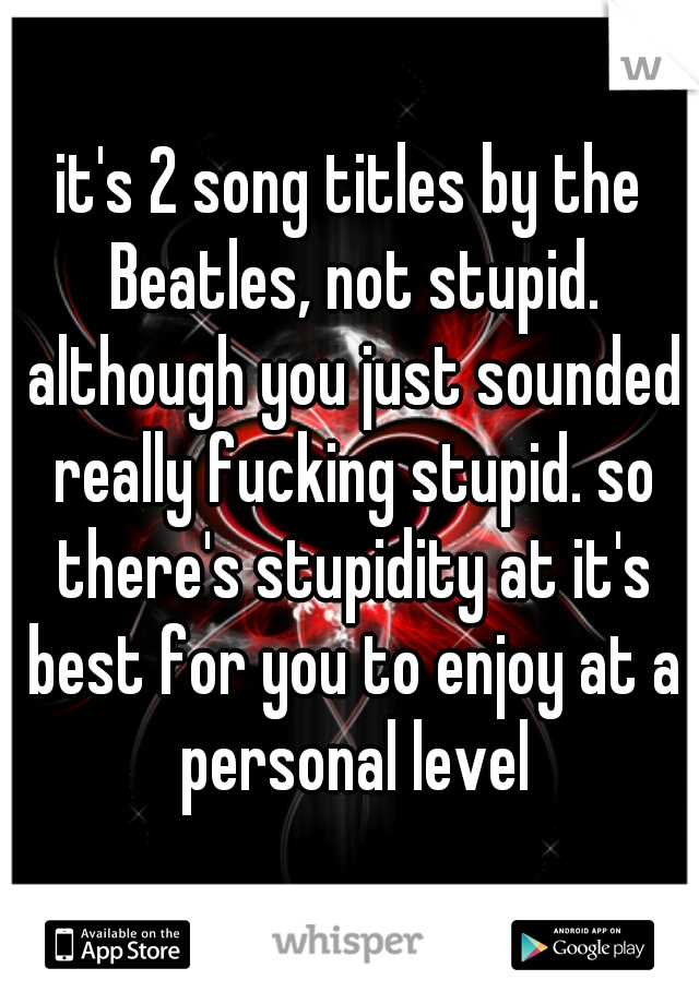 it's 2 song titles by the Beatles, not stupid. although you just sounded really fucking stupid. so there's stupidity at it's best for you to enjoy at a personal level