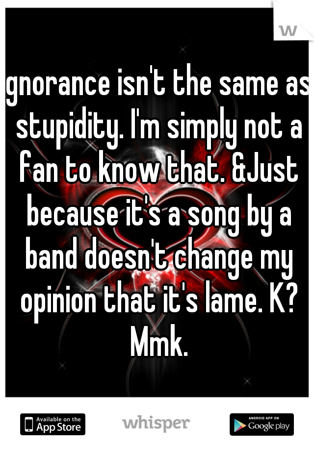 Ignorance isn't the same as stupidity. I'm simply not a fan to know that. &Just because it's a song by a band doesn't change my opinion that it's lame. K? Mmk.