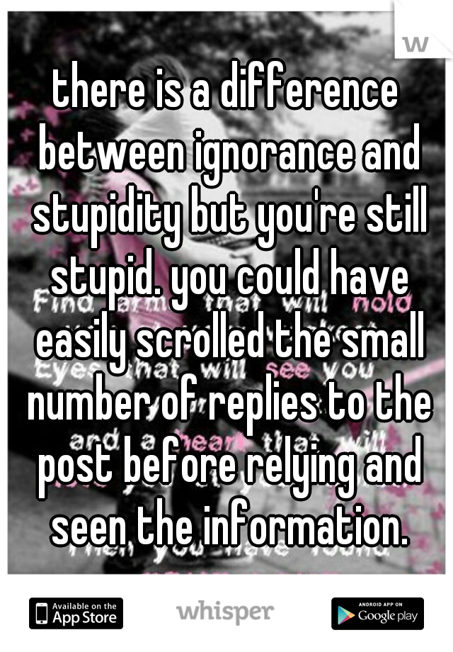 there is a difference between ignorance and stupidity but you're still stupid. you could have easily scrolled the small number of replies to the post before relying and seen the information.