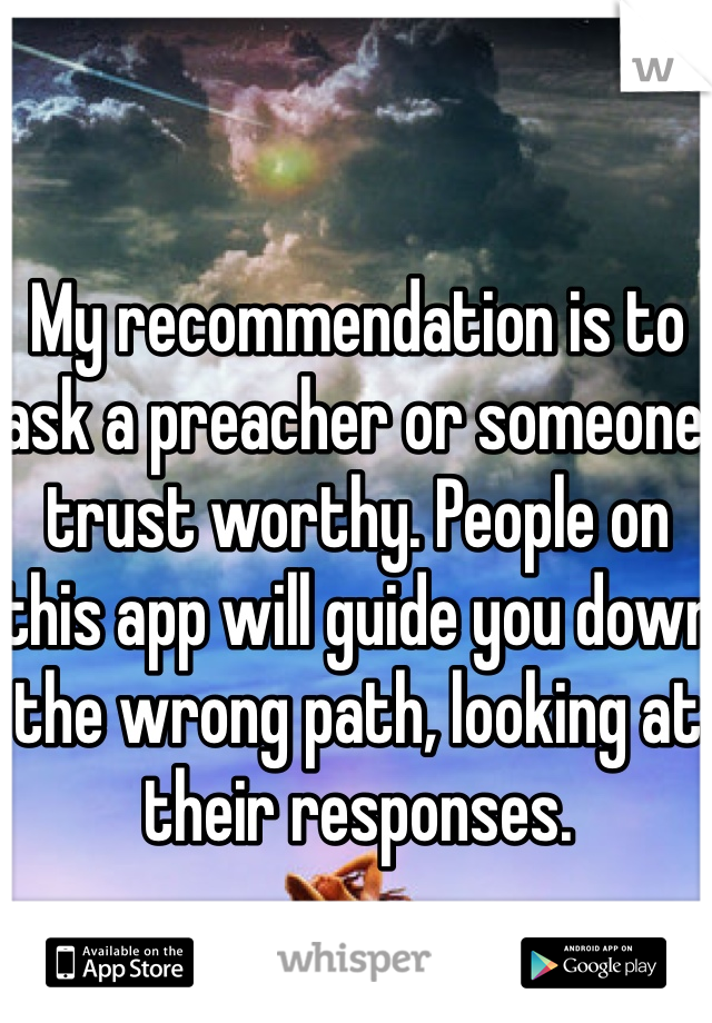 My recommendation is to ask a preacher or someone trust worthy. People on this app will guide you down the wrong path, looking at their responses. 