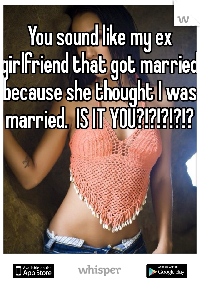 You sound like my ex girlfriend that got married because she thought I was married.  IS IT YOU?!?!?!?!?