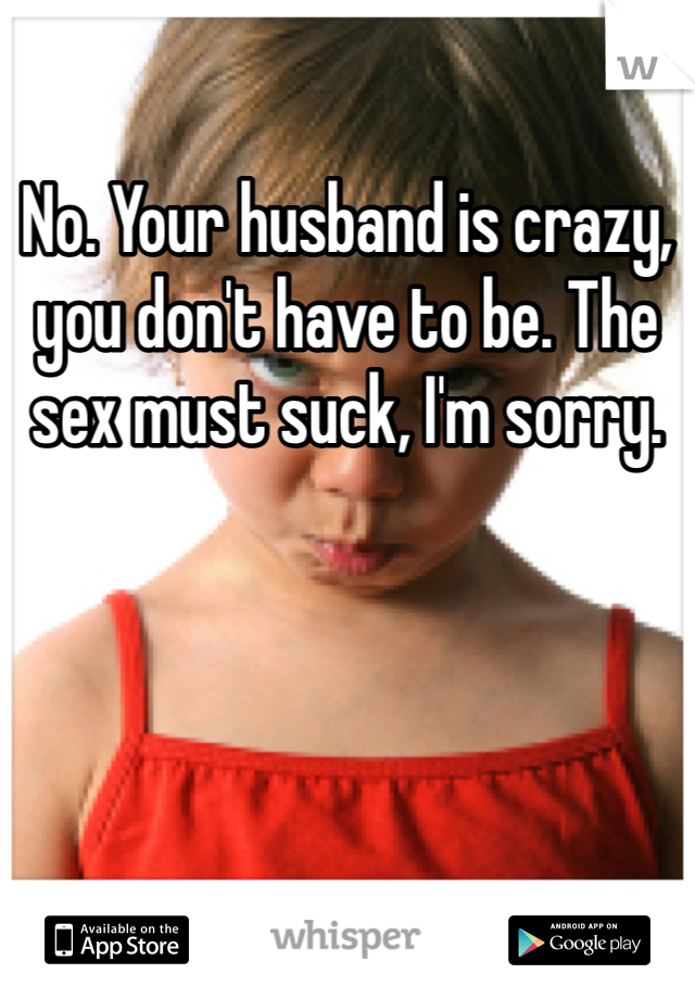 No. Your husband is crazy, you don't have to be. The sex must suck, I'm sorry. 