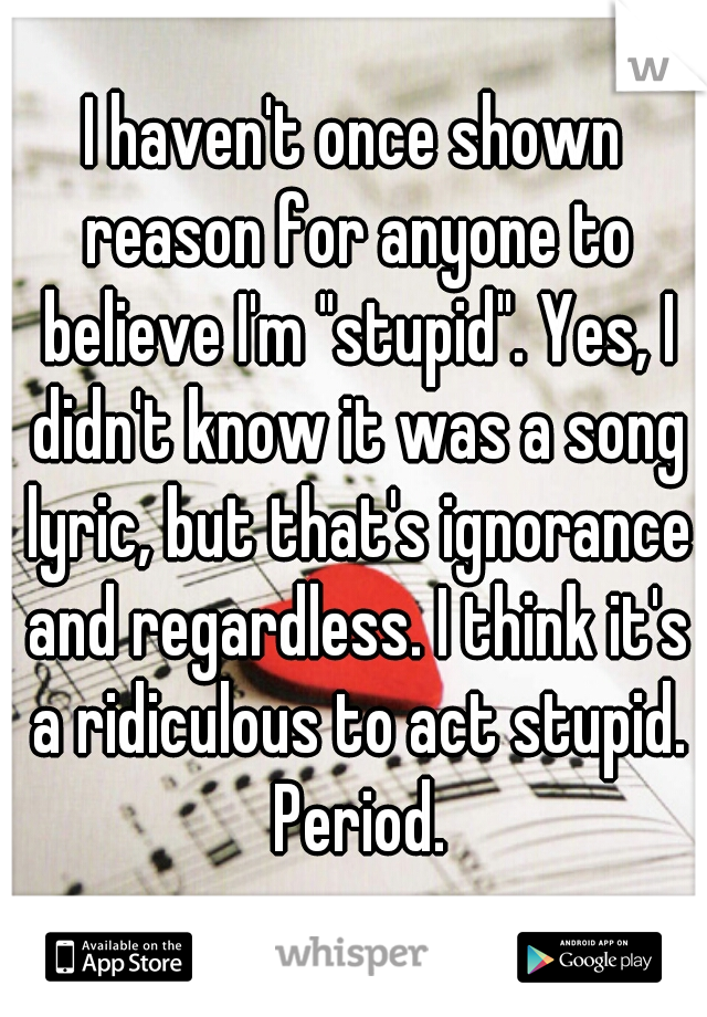 I haven't once shown reason for anyone to believe I'm "stupid". Yes, I didn't know it was a song lyric, but that's ignorance and regardless. I think it's a ridiculous to act stupid. Period.