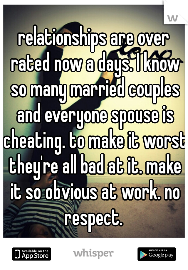 relationships are over rated now a days. I know so many married couples and everyone spouse is cheating. to make it worst they're all bad at it. make it so obvious at work. no respect. 