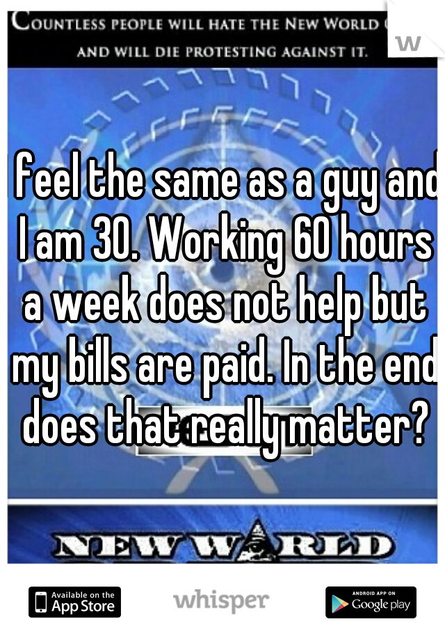 I feel the same as a guy and I am 30. Working 60 hours a week does not help but my bills are paid. In the end does that really matter?