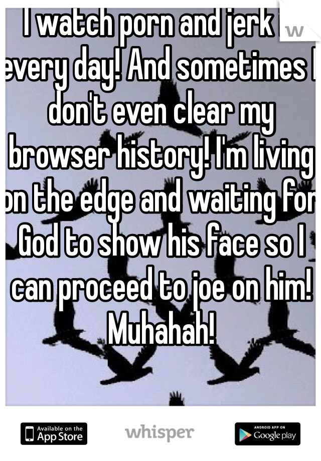 I watch porn and jerk it every day! And sometimes I don't even clear my browser history! I'm living on the edge and waiting for God to show his face so I can proceed to joe on him! Muhahah! 