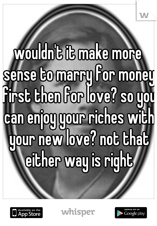 wouldn't it make more sense to marry for money first then for love? so you can enjoy your riches with your new love? not that either way is right