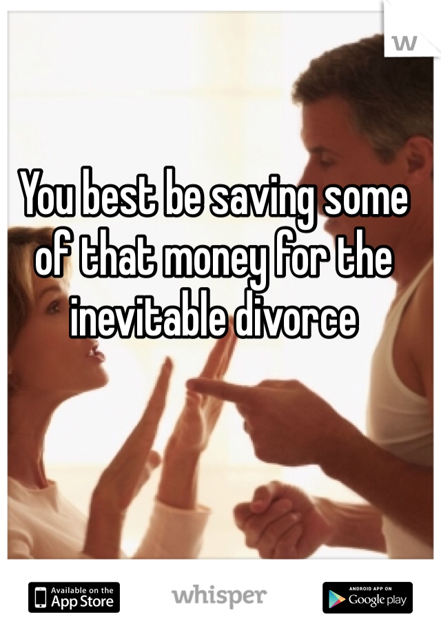 You best be saving some of that money for the inevitable divorce