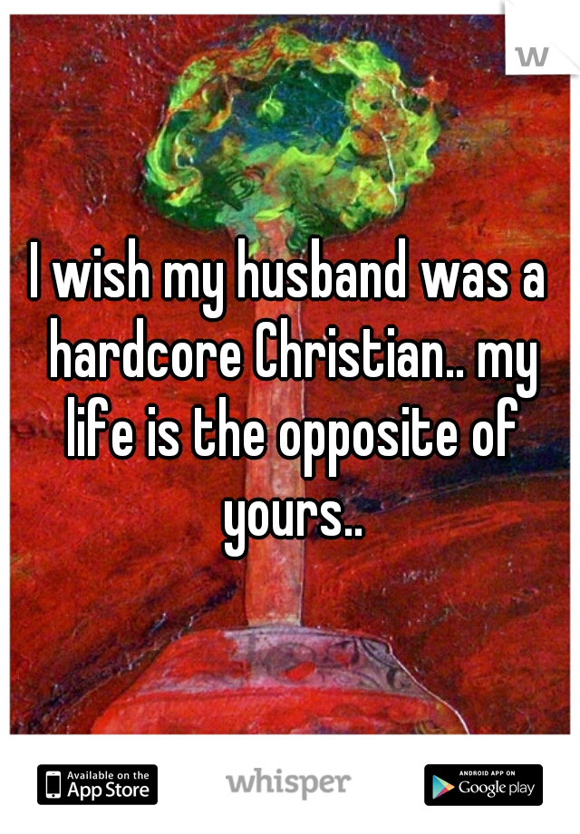 I wish my husband was a hardcore Christian.. my life is the opposite of yours..
