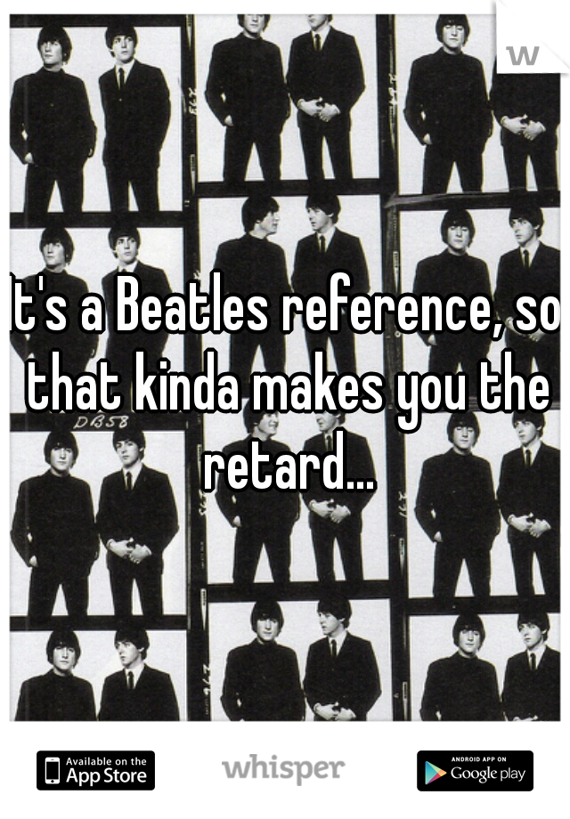 It's a Beatles reference, so that kinda makes you the retard...