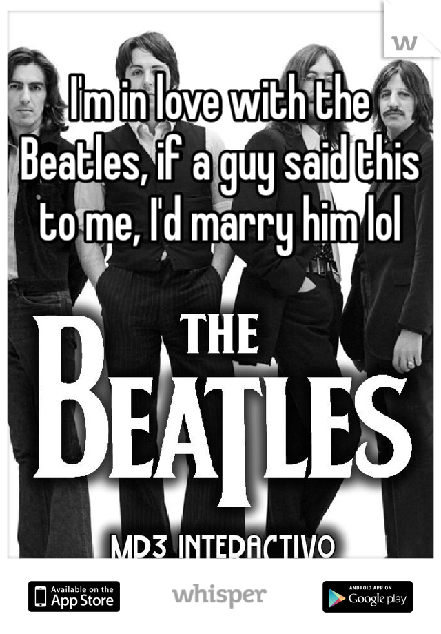 I'm in love with the Beatles, if a guy said this to me, I'd marry him lol 