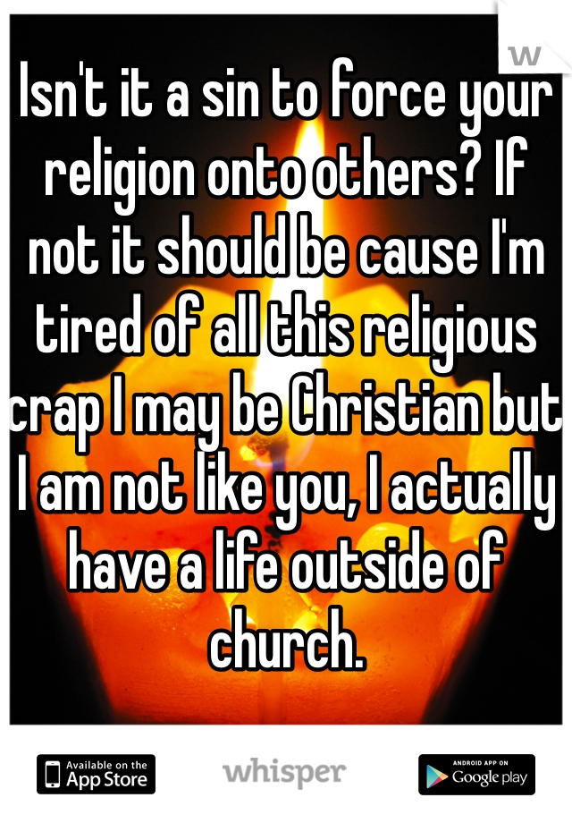 Isn't it a sin to force your religion onto others? If not it should be cause I'm tired of all this religious crap I may be Christian but I am not like you, I actually have a life outside of church.