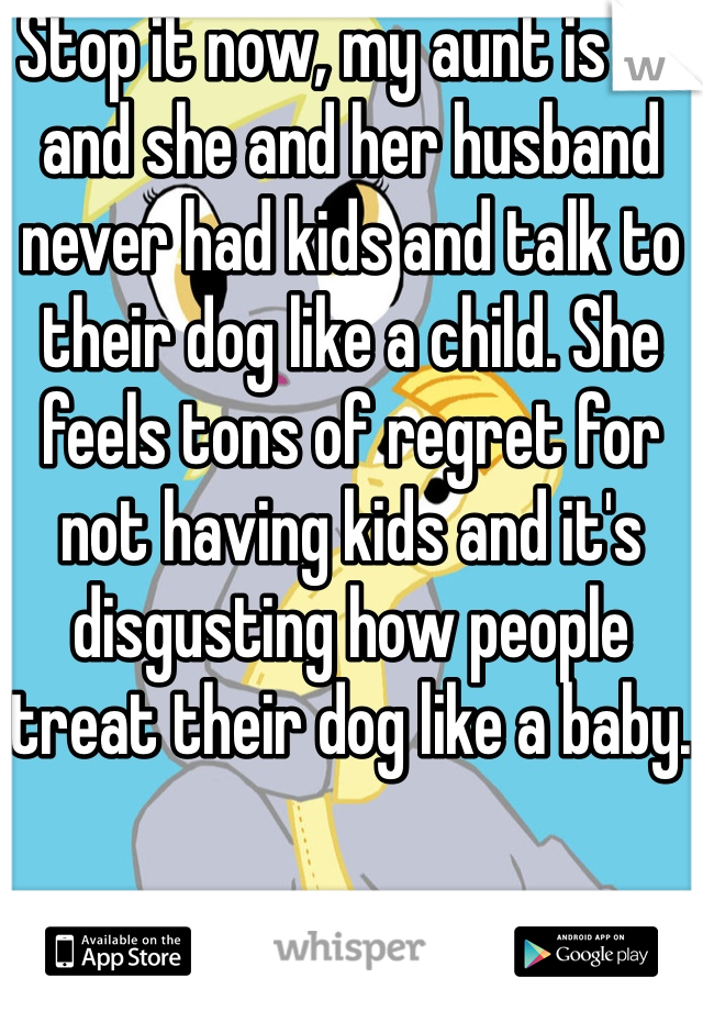 Stop it now, my aunt is 48 and she and her husband never had kids and talk to their dog like a child. She feels tons of regret for not having kids and it's disgusting how people treat their dog like a baby.