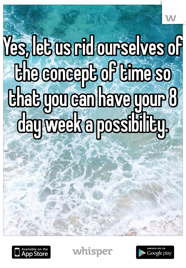 Yes, let us rid ourselves of the concept of time so that you can have your 8 day week a possibility.