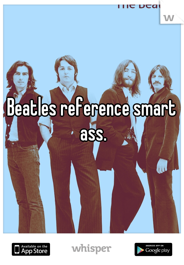Beatles reference smart ass.