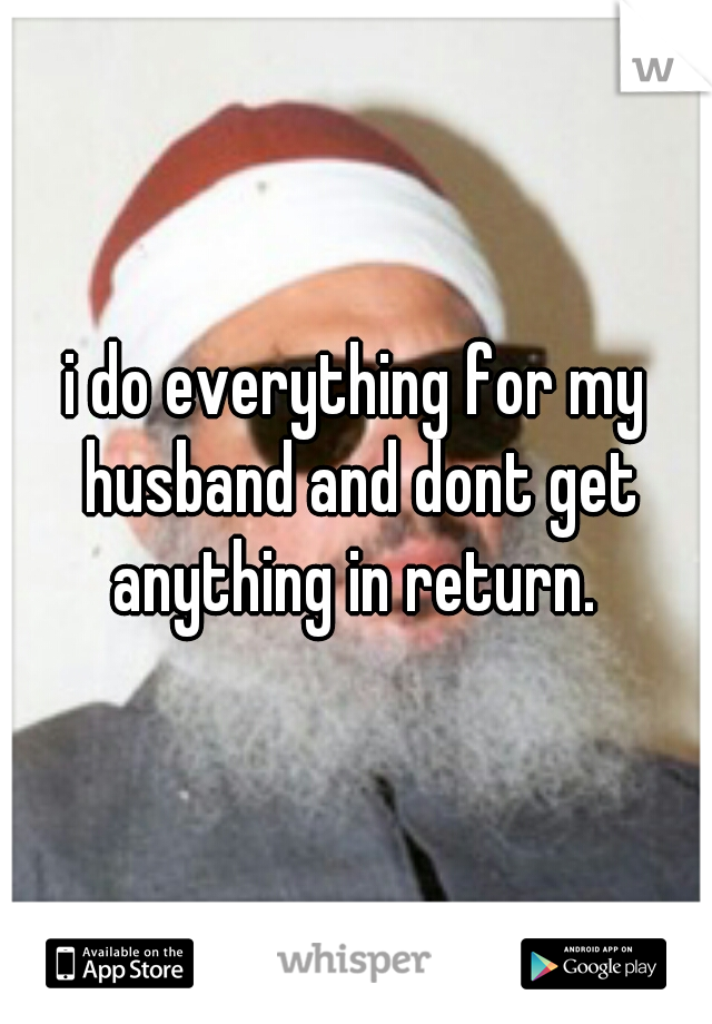 i do everything for my husband and dont get anything in return. 