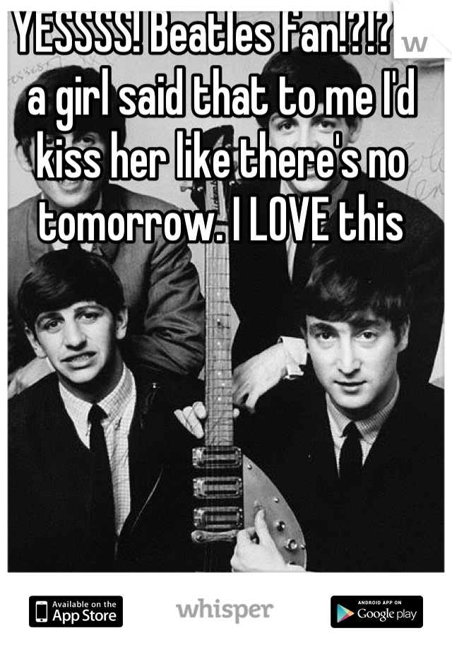 YESSSS! Beatles fan!?!? If a girl said that to me I'd kiss her like there's no tomorrow. I LOVE this