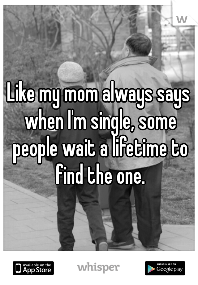 Like my mom always says when I'm single, some people wait a lifetime to find the one.
