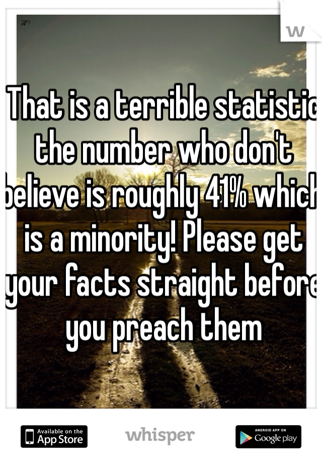 That is a terrible statistic the number who don't believe is roughly 41% which is a minority! Please get your facts straight before you preach them