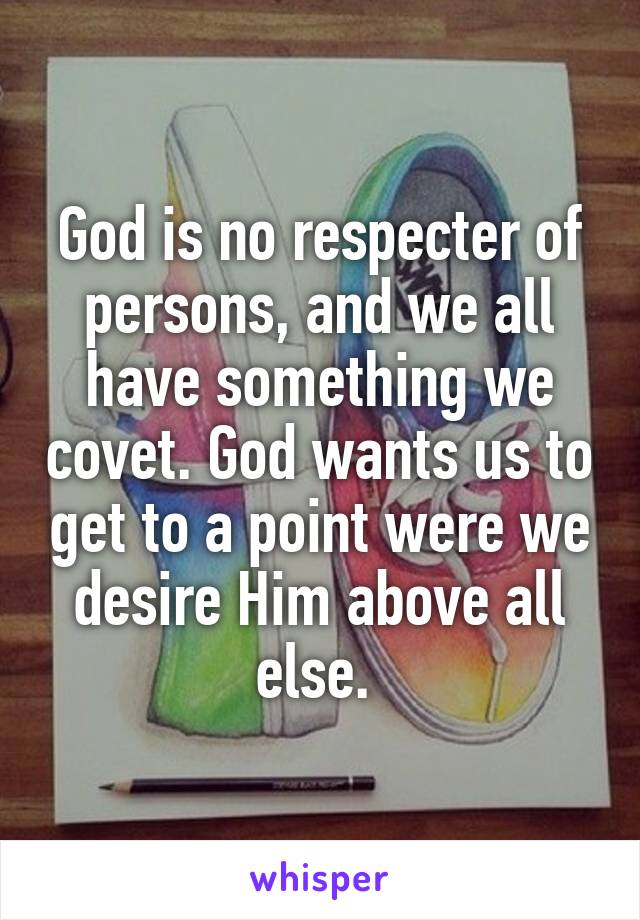 God is no respecter of persons, and we all have something we covet. God wants us to get to a point were we desire Him above all else. 