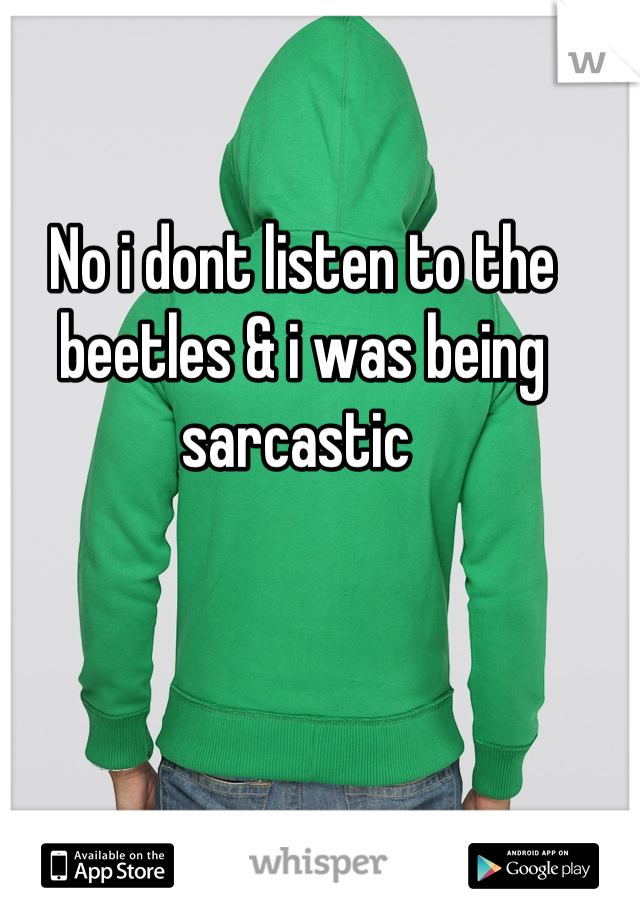 No i dont listen to the beetles & i was being sarcastic 