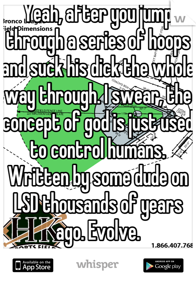 Yeah, after you jump through a series of hoops and suck his dick the whole way through. I swear, the concept of god is just used to control humans. Written by some dude on LSD thousands of years ago. Evolve.