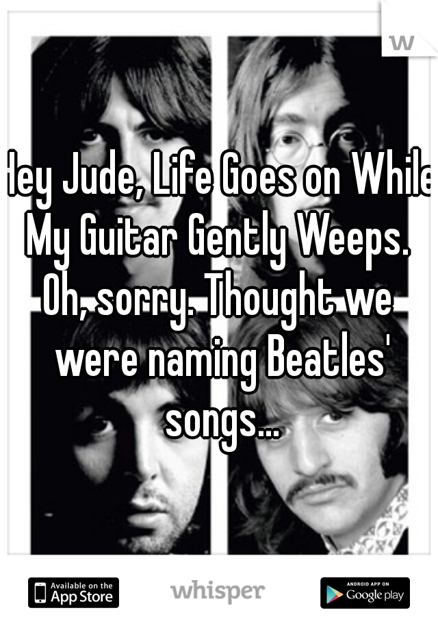 Hey Jude, Life Goes on While My Guitar Gently Weeps. 
Oh, sorry. Thought we were naming Beatles' songs...