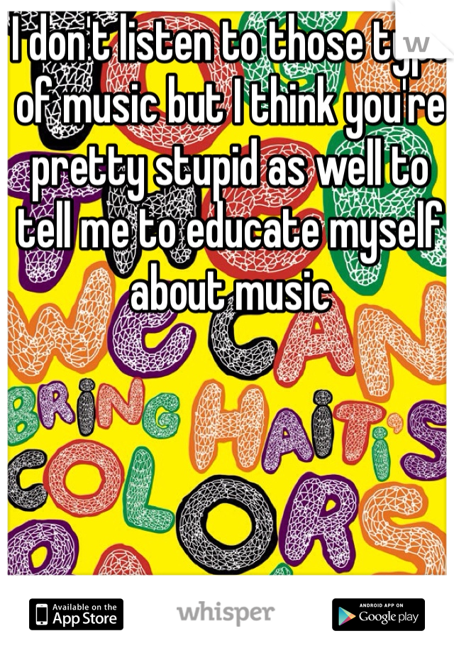I don't listen to those type of music but I think you're pretty stupid as well to tell me to educate myself about music 