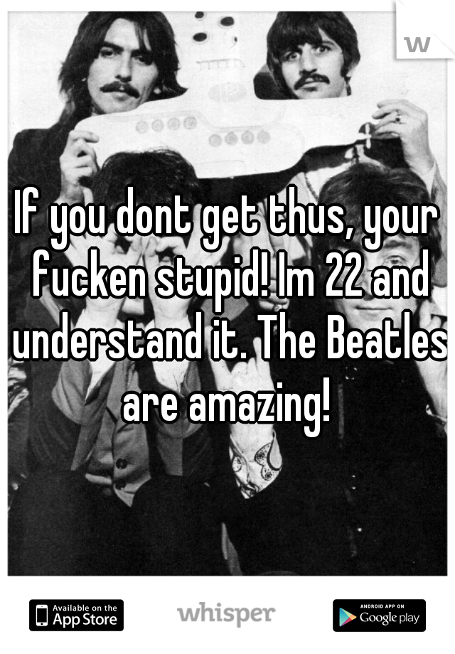 If you dont get thus, your fucken stupid! Im 22 and understand it. The Beatles are amazing! 