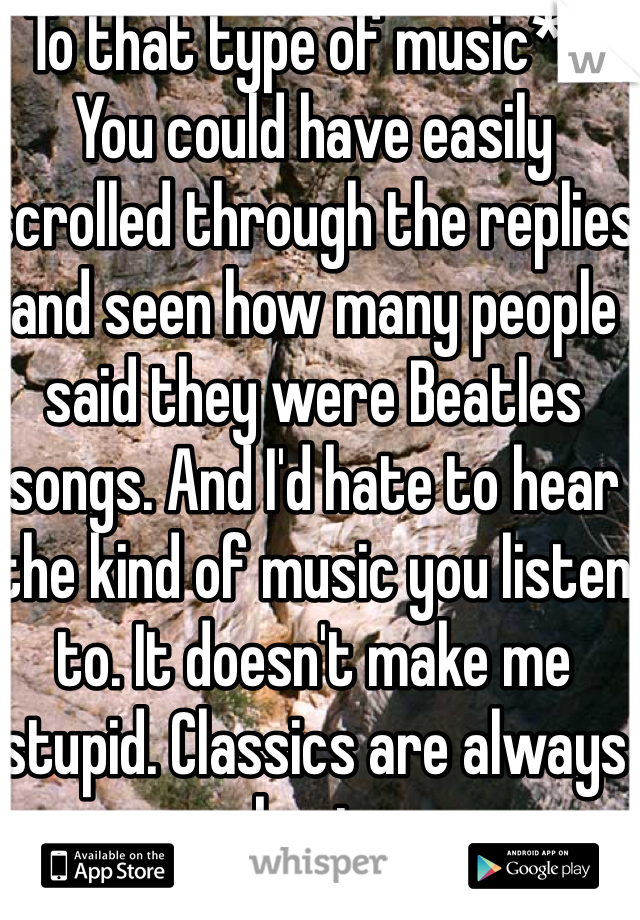 To that type of music** 
You could have easily scrolled through the replies and seen how many people said they were Beatles songs. And I'd hate to hear the kind of music you listen to. It doesn't make me stupid. Classics are always best.