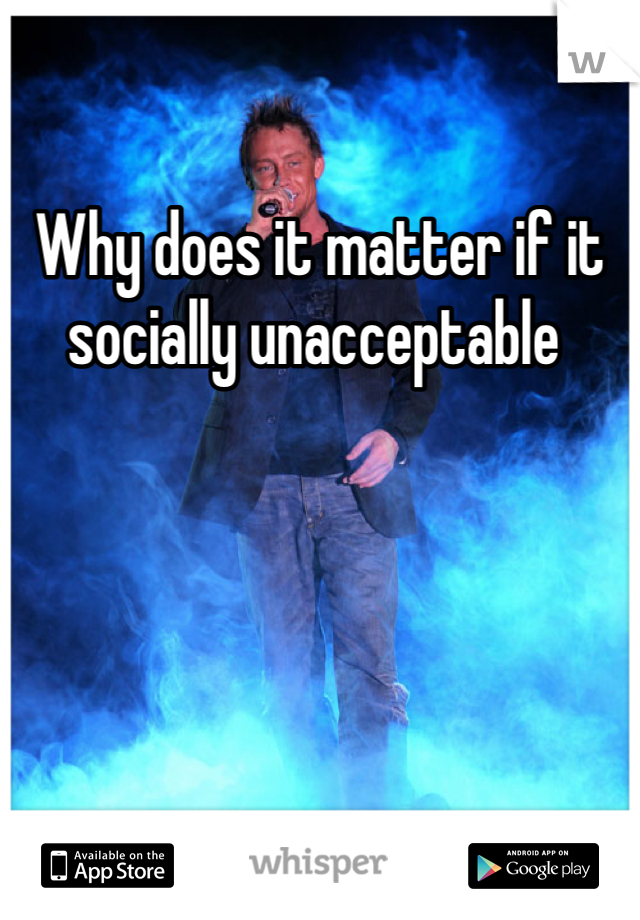 Why does it matter if it socially unacceptable 