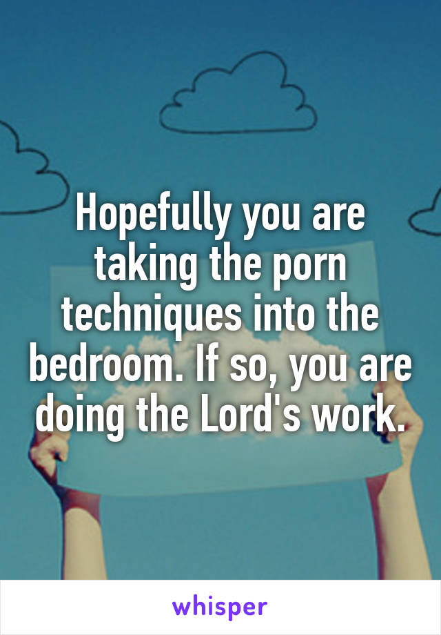 Hopefully you are taking the porn techniques into the bedroom. If so, you are doing the Lord's work.