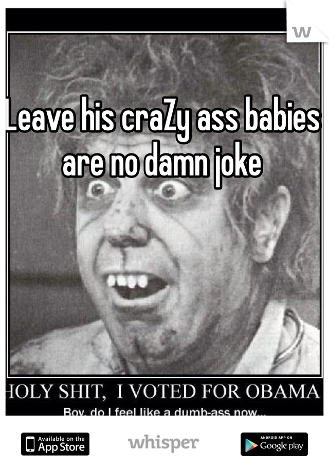 Leave his craZy ass babies are no damn joke