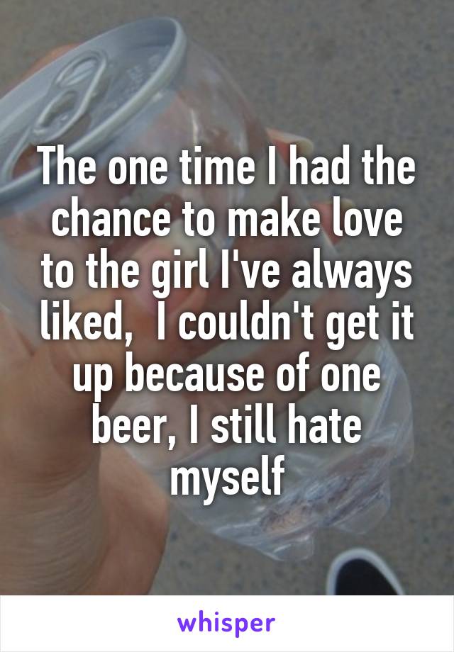 The one time I had the chance to make love to the girl I've always liked,  I couldn't get it up because of one beer, I still hate myself