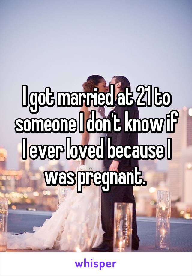 I got married at 21 to someone I don't know if I ever loved because I was pregnant. 