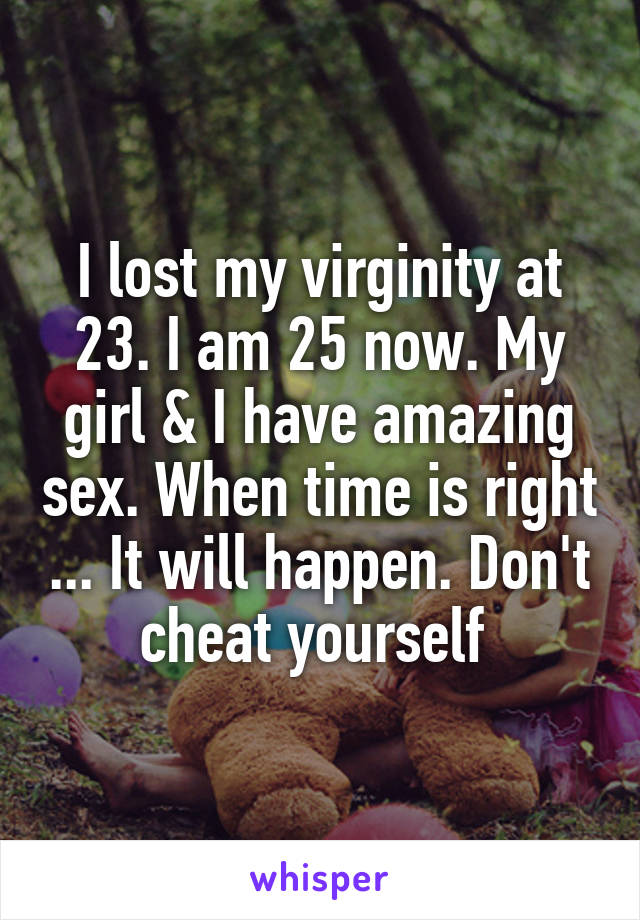 I lost my virginity at 23. I am 25 now. My girl & I have amazing sex. When time is right ... It will happen. Don't cheat yourself 