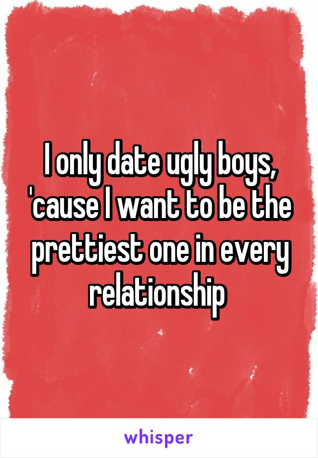 I only date ugly boys, 'cause I want to be the prettiest one in every relationship 