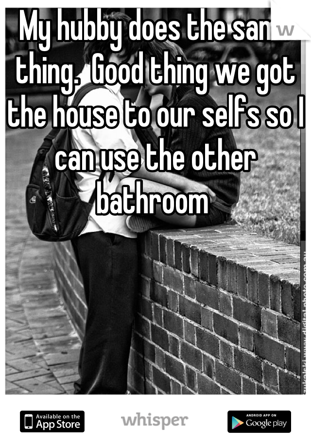 My hubby does the same thing.  Good thing we got the house to our selfs so I can use the other bathroom 