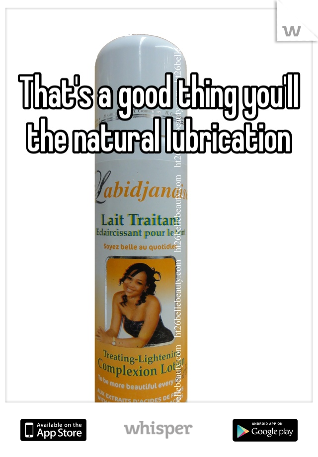 That's a good thing you'll the natural lubrication